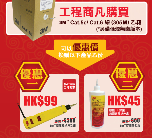 工程商凡購買 3M™ Cat.5e/ Cat.6 線 (305M) 乙箱 (*另備低煙無鹵版本) - 可以優惠價換購以下產品乙份 - 優惠一：加 HK$99 3M™原廠打線刀乙把 (3M™ 原廠
全港獨家) - 優惠二：加 HK$45 3M™穿線膏乙支 (榮獲 UL認證
無損害電線外皮)